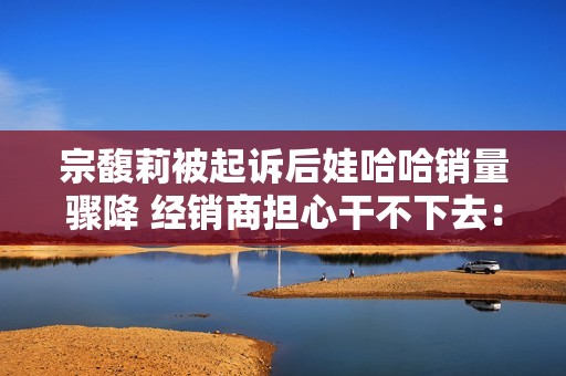 宗馥莉被起诉后娃哈哈销量骤降 经销商担心干不下去：有网友拒绝购买