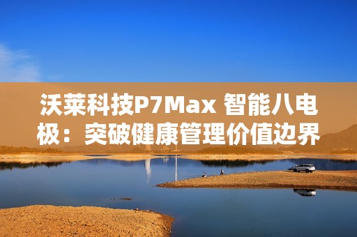 沃莱科技P7Max 智能八电极：突破健康管理价值边界，重新定义“体脂秤”