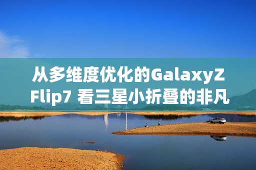 从多维度优化的GalaxyZ Flip7 看三星小折叠的非凡之处