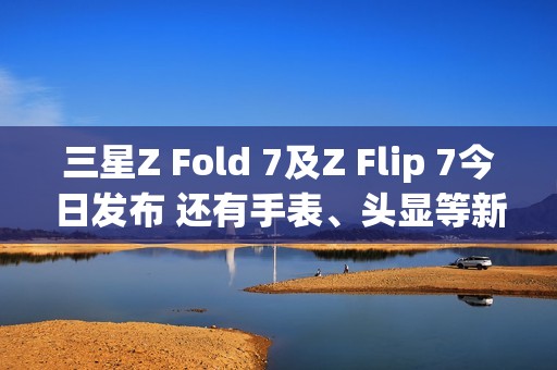三星Z Fold 7及Z Flip 7今日发布 还有手表、头显等新品