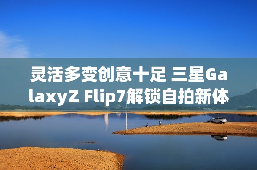 灵活多变创意十足 三星GalaxyZ Flip7解锁自拍新体验