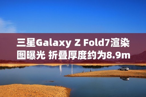 三星Galaxy Z Fold7渲染图曝光 折叠厚度约为8.9mm