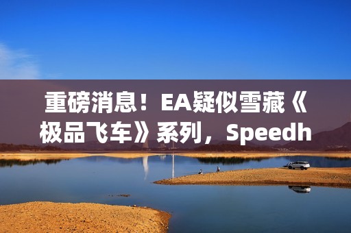 重磅消息！EA疑似雪藏《极品飞车》系列，Speedhunters暂停更新引发猜测