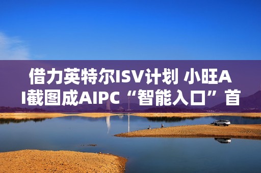 借力英特尔ISV计划 小旺AI截图成AIPC“智能入口”首站