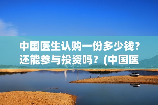 中国医生认购一份多少钱？还能参与投资吗？(中国医生出资方)