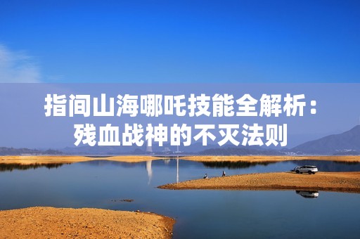 指间山海哪吒技能全解析：残血战神的不灭法则