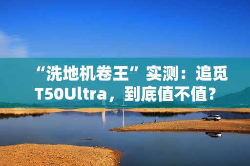 “洗地机卷王”实测：追觅T50Ultra，到底值不值？