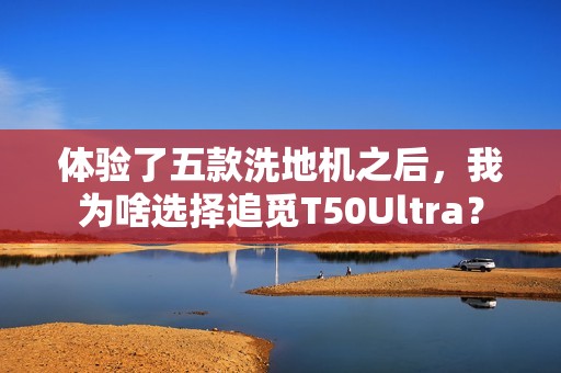 体验了五款洗地机之后，我为啥选择追觅T50Ultra？