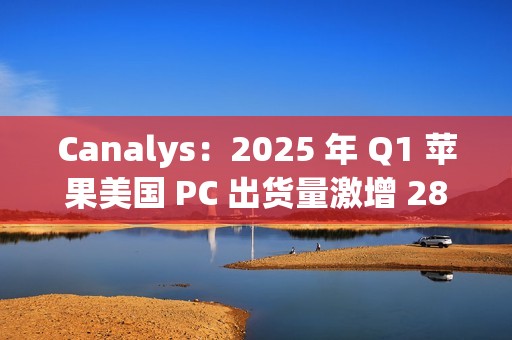 Canalys：2025 年 Q1 苹果美国 PC 出货量激增 28.7%，份额升至 16%