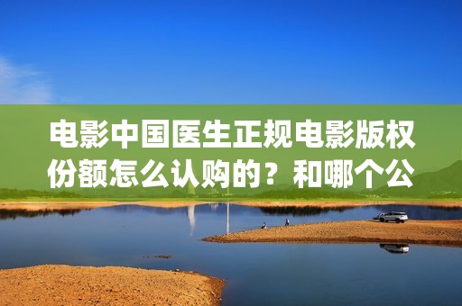 电影中国医生正规电影版权份额怎么认购的？和哪个公司对接的？(电影中国医生2021)