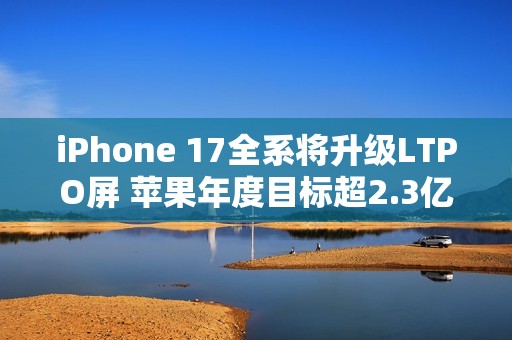 iPhone 17全系将升级LTPO屏 苹果年度目标超2.3亿台