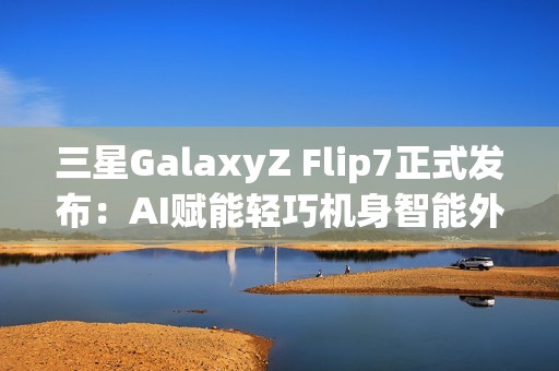 三星GalaxyZ Flip7正式发布：AI赋能轻巧机身智能外屏焕新升级