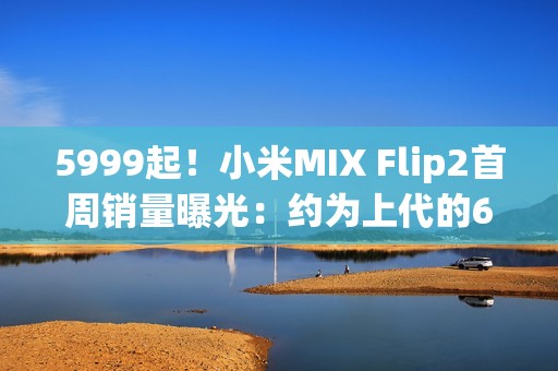 5999起！小米MIX Flip2首周销量曝光：约为上代的60%