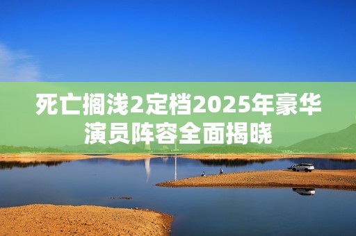 死亡搁浅2定档2025年豪华演员阵容全面揭晓