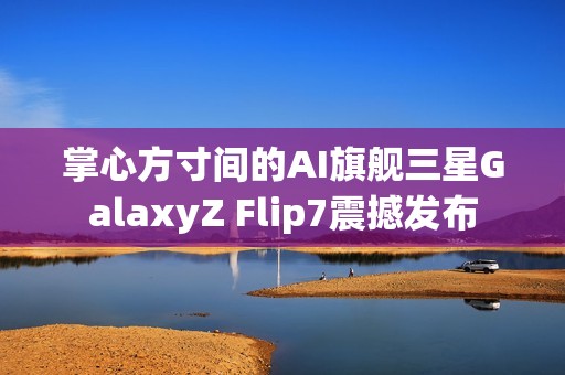 掌心方寸间的AI旗舰三星GalaxyZ Flip7震撼发布