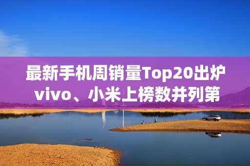 最新手机周销量Top20出炉 vivo、小米上榜数并列第一