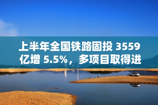 上半年全国铁路固投 3559 亿增 5.5%，多项目取得进展