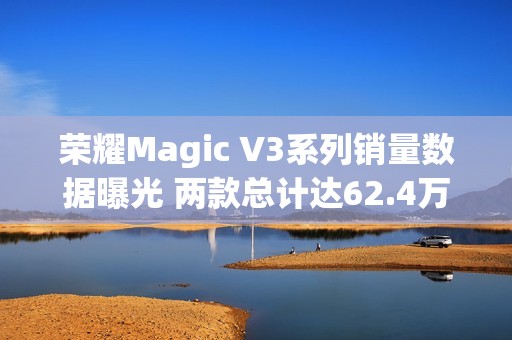 荣耀Magic V3系列销量数据曝光 两款总计达62.4万台！
