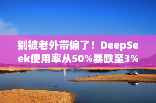 别被老外带偏了！DeepSeek使用率从50%暴跌至3% 揭秘背后：对中国科技抹黑