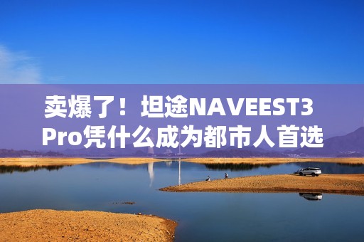卖爆了！坦途NAVEEST3 Pro凭什么成为都市人首选？