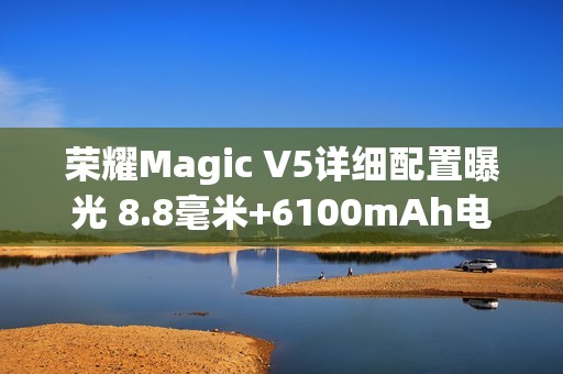 荣耀Magic V5详细配置曝光 8.8毫米+6100mAh电池