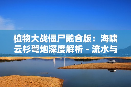 植物大战僵尸融合版：海啸云杉弩炮深度解析 - 流水与寒冰的致命交响
