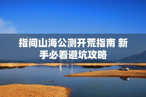 指间山海公测开荒指南 新手必看避坑攻略