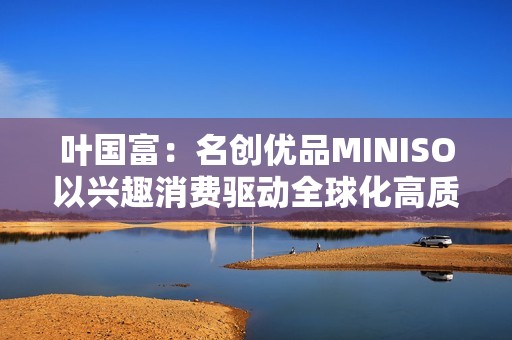 叶国富：名创优品MINISO以兴趣消费驱动全球化高质量发展