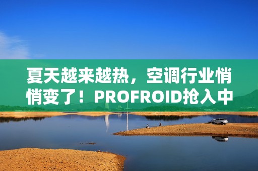 夏天越来越热，空调行业悄悄变了！PROFROID抢入中国市场