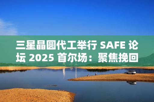三星晶圆代工举行 SAFE 论坛 2025 首尔场：聚焦挽回客户，引入 SF2P+ 工艺