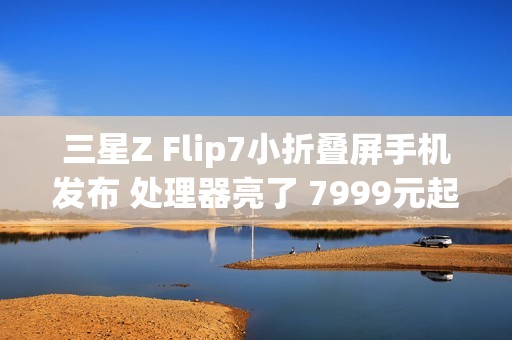 三星Z Flip7小折叠屏手机发布 处理器亮了 7999元起