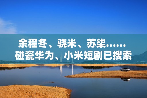余程冬、骁米、苏柒…… 碰瓷华为、小米短剧已搜索不到！