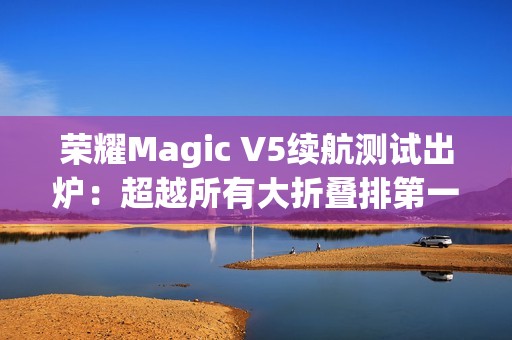 荣耀Magic V5续航测试出炉：超越所有大折叠排第一