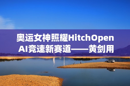 奥运女神照耀HitchOpen AI竞速新赛道——黄剑用艺术为科技注入奥林匹克之魂