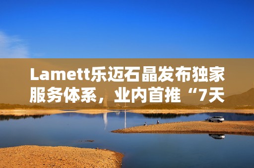 Lamett乐迈石晶发布独家服务体系，业内首推“7天无理由退货”