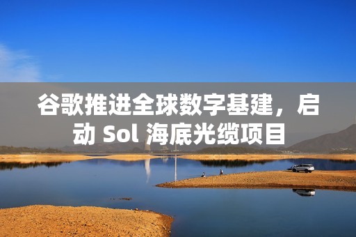 谷歌推进全球数字基建，启动 Sol 海底光缆项目