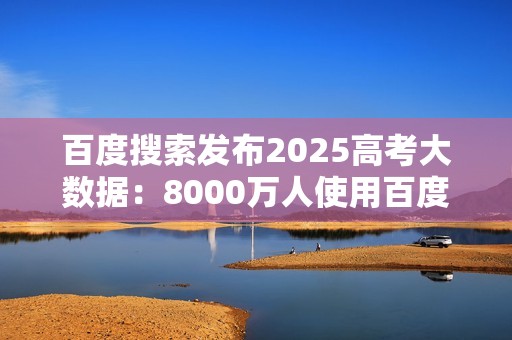 百度搜索发布2025高考大数据：8000万人使用百度高考服务