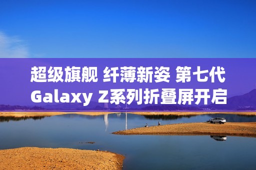 超级旗舰 纤薄新姿 第七代Galaxy Z系列折叠屏开启预约