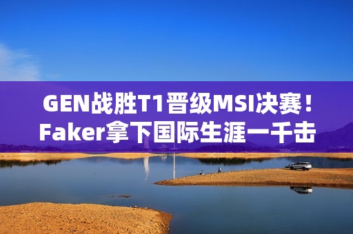 GEN战胜T1晋级MSI决赛！Faker拿下国际生涯一千击杀！