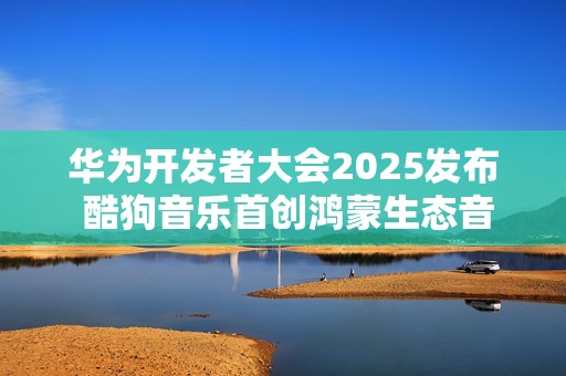 华为开发者大会2025发布 酷狗音乐首创鸿蒙生态音乐多端无损接续能力