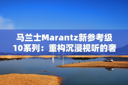 马兰士Marantz新参考级10系列：重构沉浸视听的奢享边界