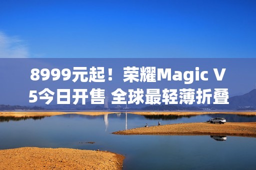 8999元起！荣耀Magic V5今日开售 全球最轻薄折叠屏
