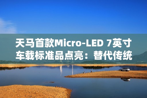天马首款Micro-LED 7英寸车载标准品点亮：替代传统仪表盘 三大优势