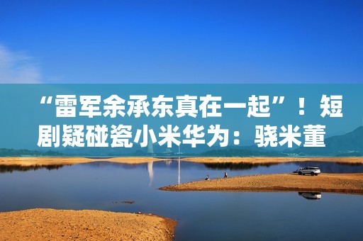 “雷军余承东真在一起”！短剧疑碰瓷小米华为：骁米董事长叫苏柒 律师称侵权