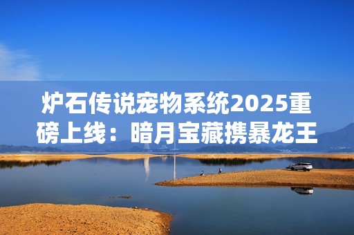炉石传说宠物系统2025重磅上线：暗月宝藏携暴龙王降临酒馆