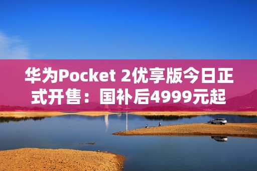 华为Pocket 2优享版今日正式开售：国补后4999元起