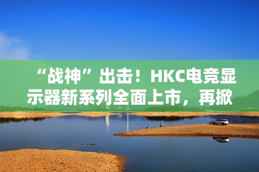 “战神”出击！HKC电竞显示器新系列全面上市，再掀性价比浪潮