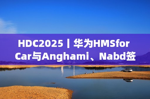 HDC2025丨华为HMSfor Car与Anghami、Nabd签约合作