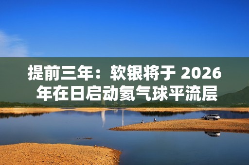 提前三年：软银将于 2026 年在日启动氦气球平流层基站 HAPS 预商用服务