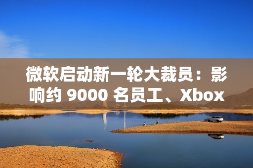 微软启动新一轮大裁员：影响约 9000 名员工、Xbox 游戏部门受重创